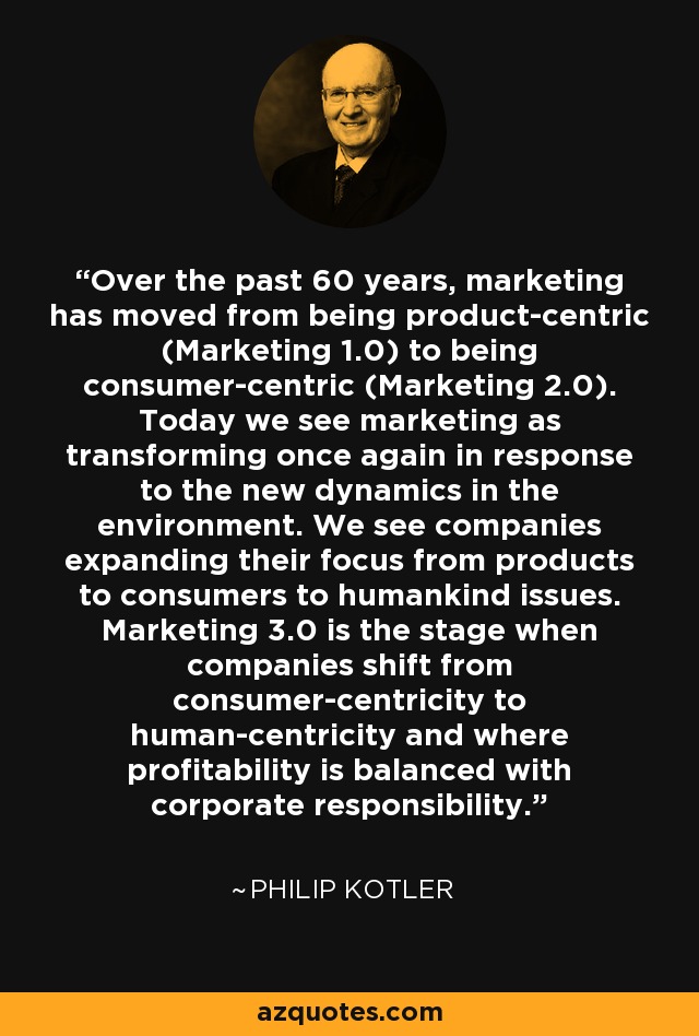 Over the past 60 years, marketing has moved from being product-centric (Marketing 1.0) to being consumer-centric (Marketing 2.0). Today we see marketing as transforming once again in response to the new dynamics in the environment. We see companies expanding their focus from products to consumers to humankind issues. Marketing 3.0 is the stage when companies shift from consumer-centricity to human-centricity and where profitability is balanced with corporate responsibility. - Philip Kotler