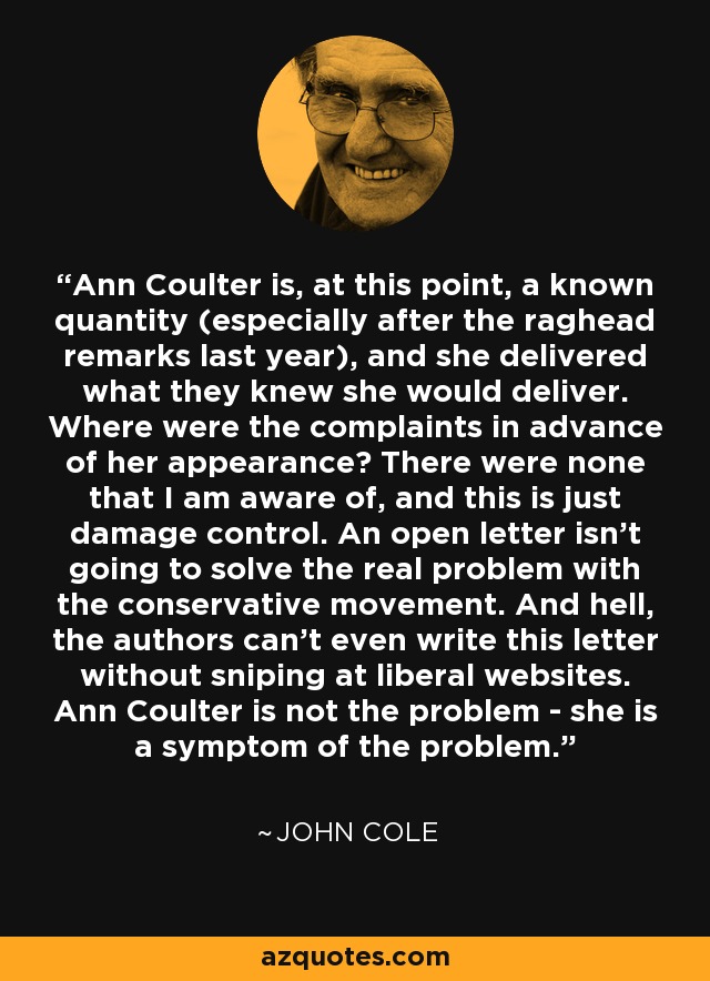 Ann Coulter is, at this point, a known quantity (especially after the raghead remarks last year), and she delivered what they knew she would deliver. Where were the complaints in advance of her appearance? There were none that I am aware of, and this is just damage control. An open letter isn't going to solve the real problem with the conservative movement. And hell, the authors can't even write this letter without sniping at liberal websites. Ann Coulter is not the problem - she is a symptom of the problem. - John Cole