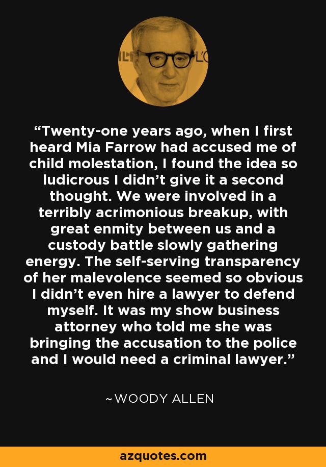 Twenty-one years ago, when I first heard Mia Farrow had accused me of child molestation, I found the idea so ludicrous I didn't give it a second thought. We were involved in a terribly acrimonious breakup, with great enmity between us and a custody battle slowly gathering energy. The self-serving transparency of her malevolence seemed so obvious I didn't even hire a lawyer to defend myself. It was my show business attorney who told me she was bringing the accusation to the police and I would need a criminal lawyer. - Woody Allen