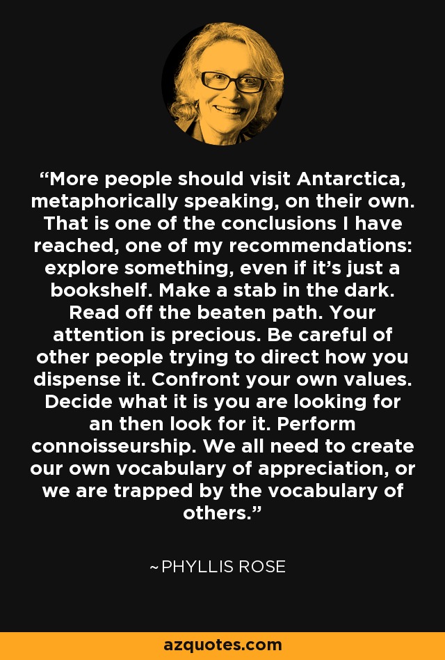 More people should visit Antarctica, metaphorically speaking, on their own. That is one of the conclusions I have reached, one of my recommendations: explore something, even if it's just a bookshelf. Make a stab in the dark. Read off the beaten path. Your attention is precious. Be careful of other people trying to direct how you dispense it. Confront your own values. Decide what it is you are looking for an then look for it. Perform connoisseurship. We all need to create our own vocabulary of appreciation, or we are trapped by the vocabulary of others. - Phyllis Rose