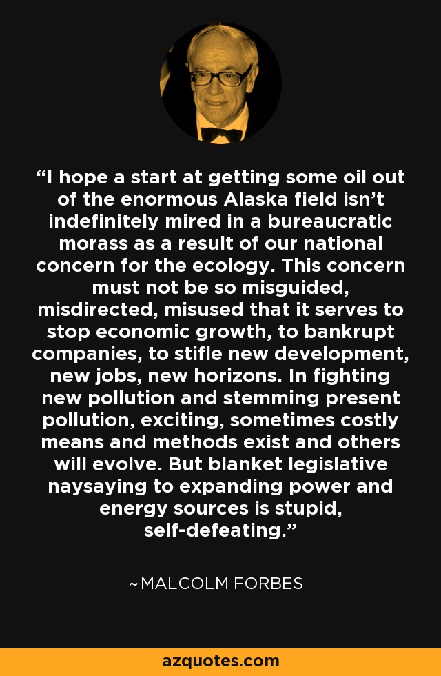 I hope a start at getting some oil out of the enormous Alaska field isn't indefinitely mired in a bureaucratic morass as a result of our national concern for the ecology. This concern must not be so misguided, misdirected, misused that it serves to stop economic growth, to bankrupt companies, to stifle new development, new jobs, new horizons. In fighting new pollution and stemming present pollution, exciting, sometimes costly means and methods exist and others will evolve. But blanket legislative naysaying to expanding power and energy sources is stupid, self-defeating. - Malcolm Forbes