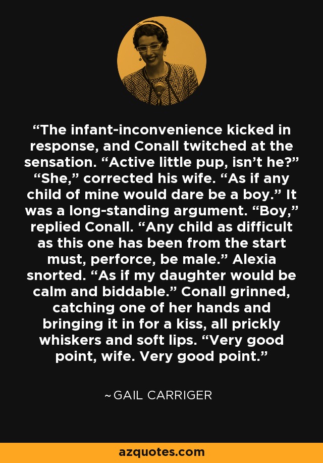 The infant-inconvenience kicked in response, and Conall twitched at the sensation. “Active little pup, isn’t he?” “She,” corrected his wife. “As if any child of mine would dare be a boy.” It was a long-standing argument. “Boy,” replied Conall. “Any child as difficult as this one has been from the start must, perforce, be male.” Alexia snorted. “As if my daughter would be calm and biddable.” Conall grinned, catching one of her hands and bringing it in for a kiss, all prickly whiskers and soft lips. “Very good point, wife. Very good point. - Gail Carriger