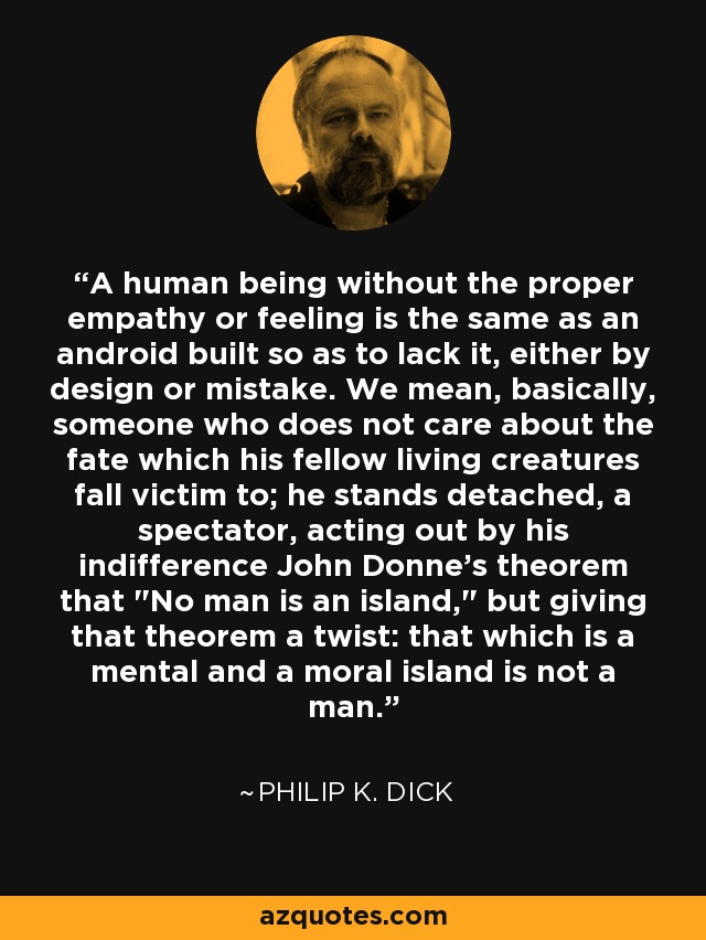 A human being without the proper empathy or feeling is the same as an android built so as to lack it, either by design or mistake. We mean, basically, someone who does not care about the fate which his fellow living creatures fall victim to; he stands detached, a spectator, acting out by his indifference John Donne's theorem that 