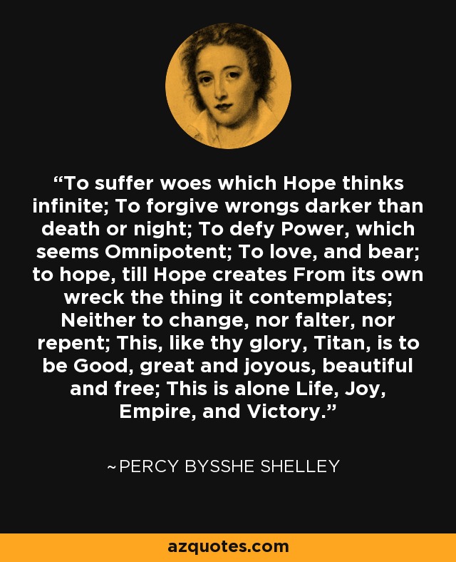 To suffer woes which Hope thinks infinite; To forgive wrongs darker than death or night; To defy Power, which seems Omnipotent; To love, and bear; to hope, till Hope creates From its own wreck the thing it contemplates; Neither to change, nor falter, nor repent; This, like thy glory, Titan, is to be Good, great and joyous, beautiful and free; This is alone Life, Joy, Empire, and Victory. - Percy Bysshe Shelley