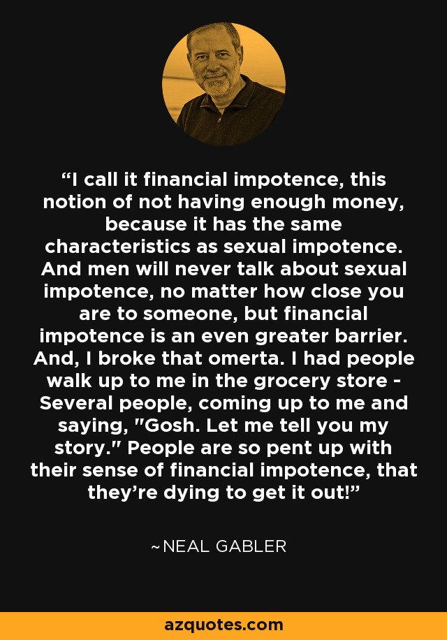 I call it financial impotence, this notion of not having enough money, because it has the same characteristics as sexual impotence. And men will never talk about sexual impotence, no matter how close you are to someone, but financial impotence is an even greater barrier. And, I broke that omerta. I had people walk up to me in the grocery store - Several people, coming up to me and saying, 
