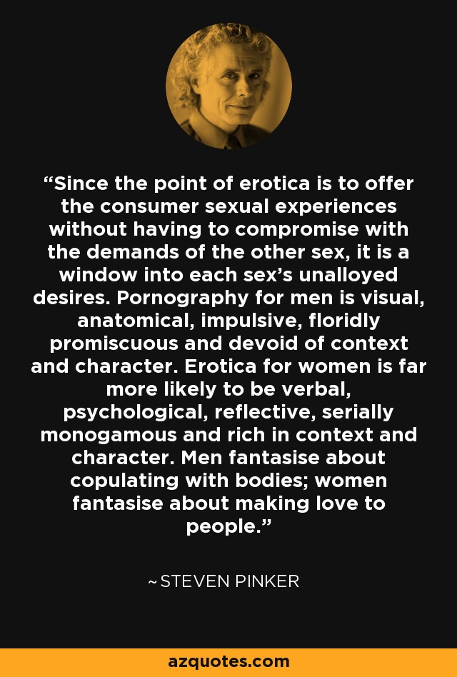 Since the point of erotica is to offer the consumer sexual experiences without having to compromise with the demands of the other sex, it is a window into each sex's unalloyed desires. Pornography for men is visual, anatomical, impulsive, floridly promiscuous and devoid of context and character. Erotica for women is far more likely to be verbal, psychological, reflective, serially monogamous and rich in context and character. Men fantasise about copulating with bodies; women fantasise about making love to people. - Steven Pinker