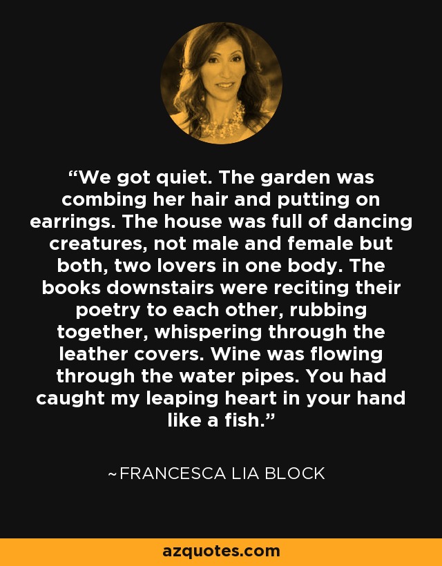 We got quiet. The garden was combing her hair and putting on earrings. The house was full of dancing creatures, not male and female but both, two lovers in one body. The books downstairs were reciting their poetry to each other, rubbing together, whispering through the leather covers. Wine was flowing through the water pipes. You had caught my leaping heart in your hand like a fish. - Francesca Lia Block