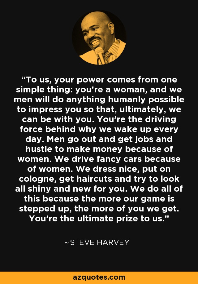 To us, your power comes from one simple thing: you’re a woman, and we men will do anything humanly possible to impress you so that, ultimately, we can be with you. You’re the driving force behind why we wake up every day. Men go out and get jobs and hustle to make money because of women. We drive fancy cars because of women. We dress nice, put on cologne, get haircuts and try to look all shiny and new for you. We do all of this because the more our game is stepped up, the more of you we get. You’re the ultimate prize to us. - Steve Harvey
