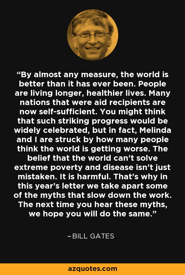 By almost any measure, the world is better than it has ever been. People are living longer, healthier lives. Many nations that were aid recipients are now self-sufficient. You might think that such striking progress would be widely celebrated, but in fact, Melinda and I are struck by how many people think the world is getting worse. The belief that the world can’t solve extreme poverty and disease isn’t just mistaken. It is harmful. That’s why in this year’s letter we take apart some of the myths that slow down the work. The next time you hear these myths, we hope you will do the same. - Bill Gates