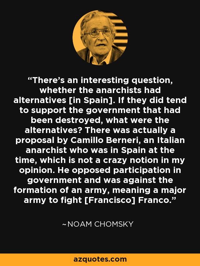 There's an interesting question, whether the anarchists had alternatives [in Spain]. If they did tend to support the government that had been destroyed, what were the alternatives? There was actually a proposal by Camillo Berneri, an Italian anarchist who was in Spain at the time, which is not a crazy notion in my opinion. He opposed participation in government and was against the formation of an army, meaning a major army to fight [Francisco] Franco. - Noam Chomsky