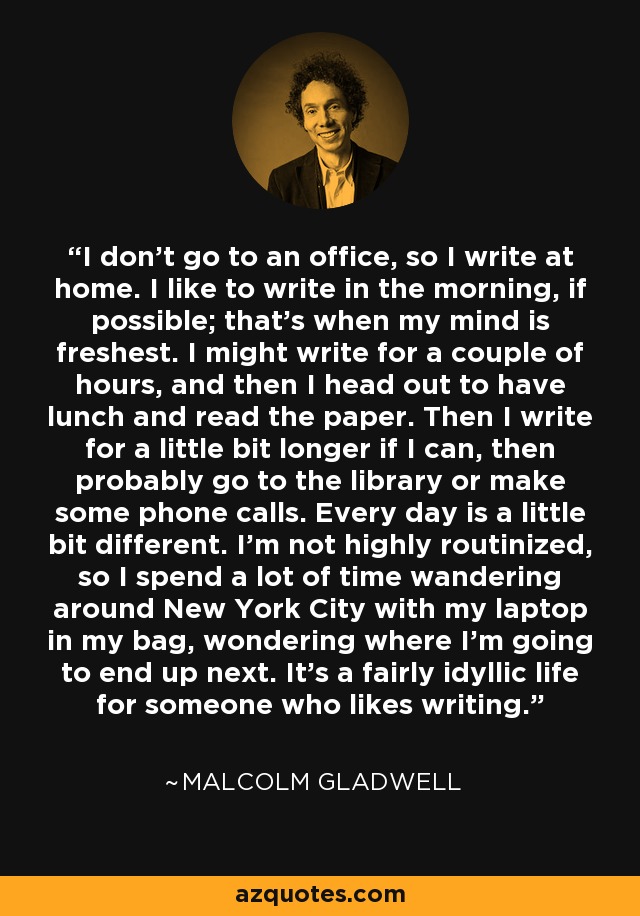 I don't go to an office, so I write at home. I like to write in the morning, if possible; that's when my mind is freshest. I might write for a couple of hours, and then I head out to have lunch and read the paper. Then I write for a little bit longer if I can, then probably go to the library or make some phone calls. Every day is a little bit different. I'm not highly routinized, so I spend a lot of time wandering around New York City with my laptop in my bag, wondering where I'm going to end up next. It's a fairly idyllic life for someone who likes writing. - Malcolm Gladwell