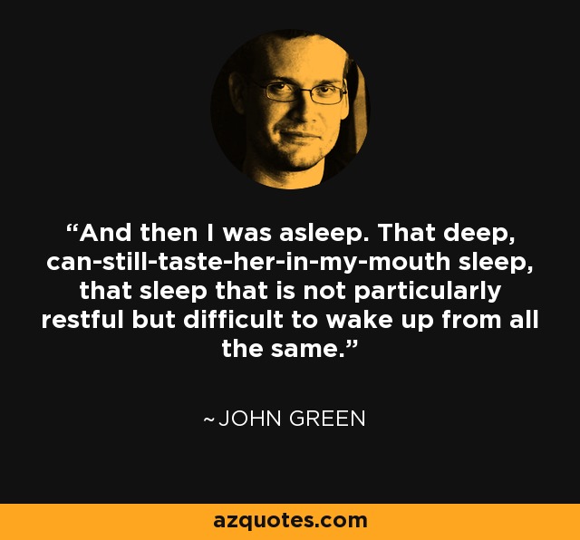 And then I was asleep. That deep, can-still-taste-her-in-my-mouth sleep, that sleep that is not particularly restful but difficult to wake up from all the same. - John Green