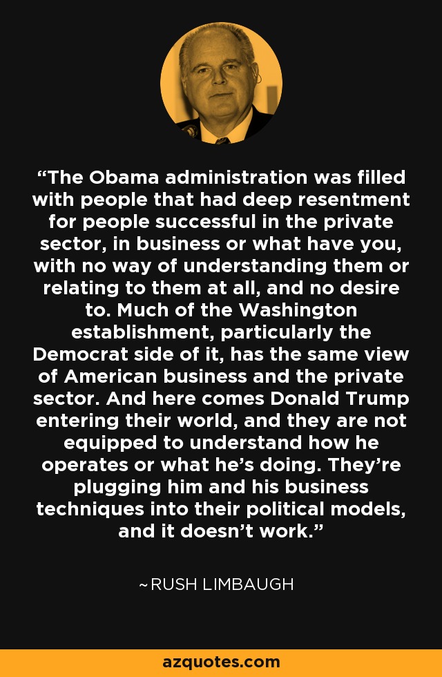 The Obama administration was filled with people that had deep resentment for people successful in the private sector, in business or what have you, with no way of understanding them or relating to them at all, and no desire to. Much of the Washington establishment, particularly the Democrat side of it, has the same view of American business and the private sector. And here comes Donald Trump entering their world, and they are not equipped to understand how he operates or what he's doing. They're plugging him and his business techniques into their political models, and it doesn't work. - Rush Limbaugh