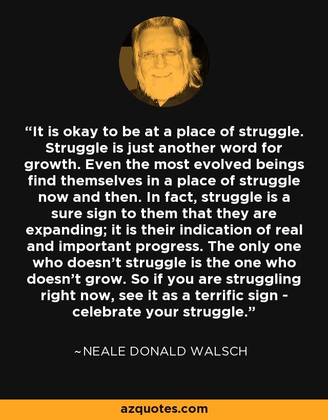 It is okay to be at a place of struggle. Struggle is just another word for growth. Even the most evolved beings find themselves in a place of struggle now and then. In fact, struggle is a sure sign to them that they are expanding; it is their indication of real and important progress. The only one who doesn't struggle is the one who doesn't grow. So if you are struggling right now, see it as a terrific sign - celebrate your struggle. - Neale Donald Walsch