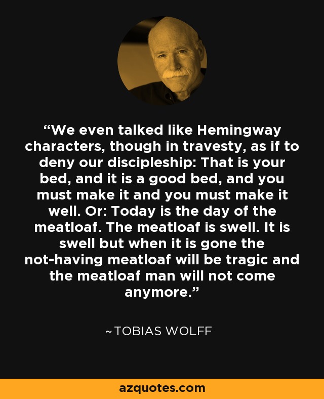 We even talked like Hemingway characters, though in travesty, as if to deny our discipleship: That is your bed, and it is a good bed, and you must make it and you must make it well. Or: Today is the day of the meatloaf. The meatloaf is swell. It is swell but when it is gone the not-having meatloaf will be tragic and the meatloaf man will not come anymore. - Tobias Wolff