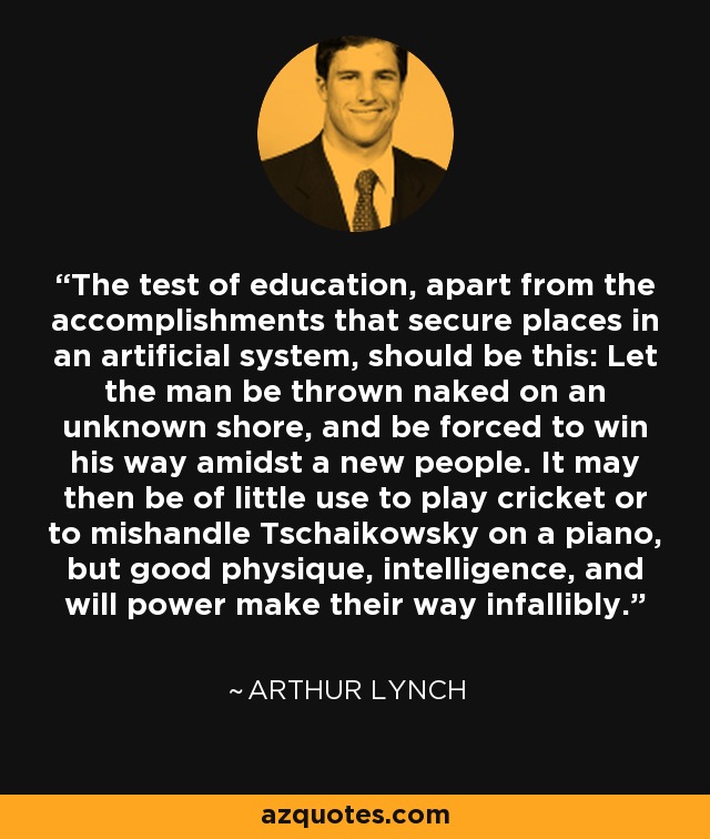 The test of education, apart from the accomplishments that secure places in an artificial system, should be this: Let the man be thrown naked on an unknown shore, and be forced to win his way amidst a new people. It may then be of little use to play cricket or to mishandle Tschaikowsky on a piano, but good physique, intelligence, and will power make their way infallibly. - Arthur Lynch