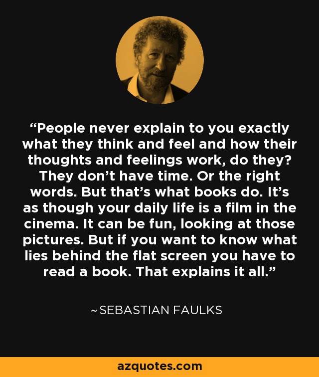 People never explain to you exactly what they think and feel and how their thoughts and feelings work, do they? They don't have time. Or the right words. But that's what books do. It's as though your daily life is a film in the cinema. It can be fun, looking at those pictures. But if you want to know what lies behind the flat screen you have to read a book. That explains it all. - Sebastian Faulks