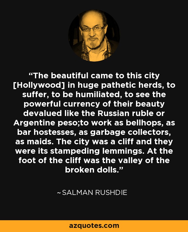 The beautiful came to this city [Hollywood] in huge pathetic herds, to suffer, to be humiliated, to see the powerful currency of their beauty devalued like the Russian ruble or Argentine peso;to work as bellhops, as bar hostesses, as garbage collectors, as maids. The city was a cliff and they were its stampeding lemmings. At the foot of the cliff was the valley of the broken dolls. - Salman Rushdie