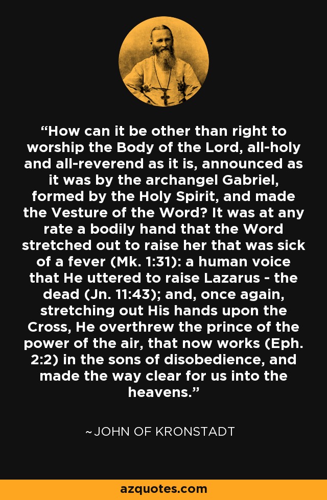 How can it be other than right to worship the Body of the Lord, all-holy and all-reverend as it is, announced as it was by the archangel Gabriel, formed by the Holy Spirit, and made the Vesture of the Word? It was at any rate a bodily hand that the Word stretched out to raise her that was sick of a fever (Mk. 1:31): a human voice that He uttered to raise Lazarus - the dead (Jn. 11:43); and, once again, stretching out His hands upon the Cross, He overthrew the prince of the power of the air, that now works (Eph. 2:2) in the sons of disobedience, and made the way clear for us into the heavens. - John of Kronstadt