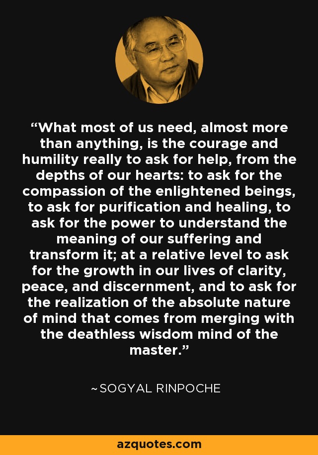 What most of us need, almost more than anything, is the courage and humility really to ask for help, from the depths of our hearts: to ask for the compassion of the enlightened beings, to ask for purification and healing, to ask for the power to understand the meaning of our suffering and transform it; at a relative level to ask for the growth in our lives of clarity, peace, and discernment, and to ask for the realization of the absolute nature of mind that comes from merging with the deathless wisdom mind of the master. - Sogyal Rinpoche