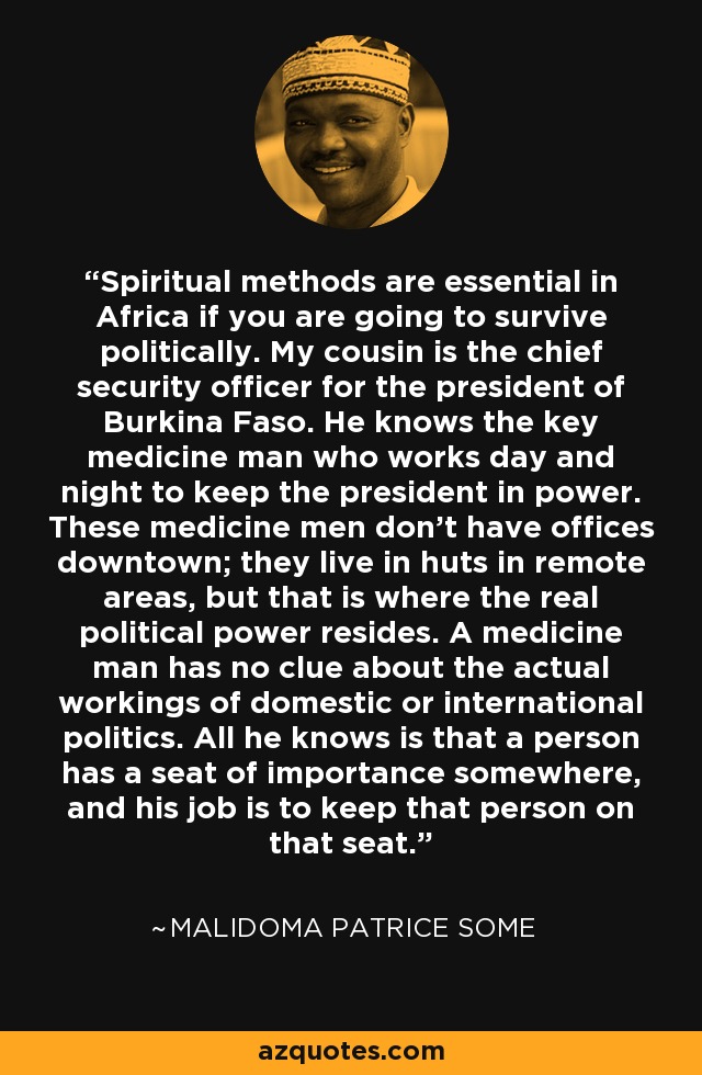 Spiritual methods are essential in Africa if you are going to survive politically. My cousin is the chief security officer for the president of Burkina Faso. He knows the key medicine man who works day and night to keep the president in power. These medicine men don't have offices downtown; they live in huts in remote areas, but that is where the real political power resides. A medicine man has no clue about the actual workings of domestic or international politics. All he knows is that a person has a seat of importance somewhere, and his job is to keep that person on that seat. - Malidoma Patrice Some