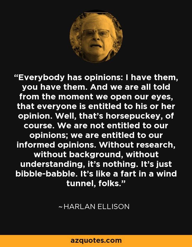 Everybody has opinions: I have them, you have them. And we are all told from the moment we open our eyes, that everyone is entitled to his or her opinion. Well, that's horsepuckey, of course. We are not entitled to our opinions; we are entitled to our informed opinions. Without research, without background, without understanding, it's nothing. It's just bibble-babble. It's like a fart in a wind tunnel, folks. - Harlan Ellison