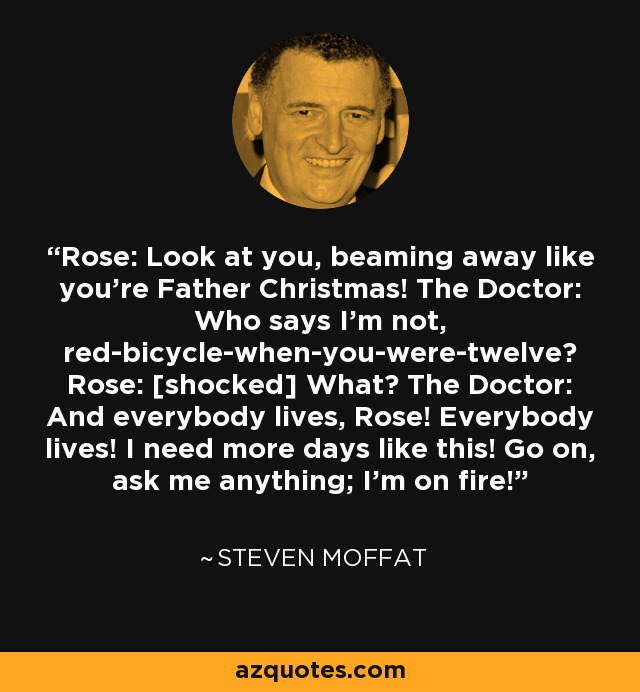 Rose: Look at you, beaming away like you're Father Christmas! The Doctor: Who says I'm not, red-bicycle-when-you-were-twelve? Rose: [shocked] What? The Doctor: And everybody lives, Rose! Everybody lives! I need more days like this! Go on, ask me anything; I'm on fire! - Steven Moffat
