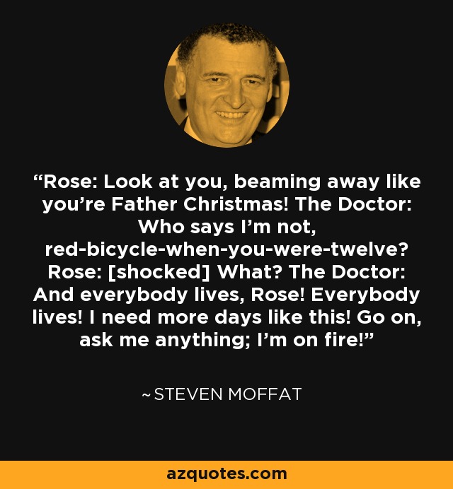 Rose: Look at you, beaming away like you're Father Christmas! The Doctor: Who says I'm not, red-bicycle-when-you-were-twelve? Rose: [shocked] What? The Doctor: And everybody lives, Rose! Everybody lives! I need more days like this! Go on, ask me anything; I'm on fire! - Steven Moffat