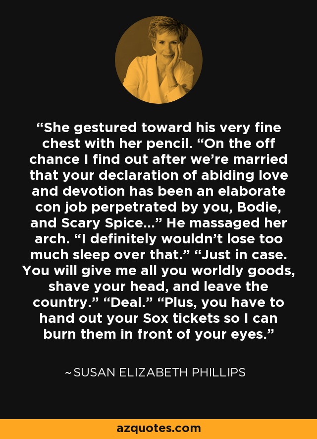 She gestured toward his very fine chest with her pencil. “On the off chance I find out after we’re married that your declaration of abiding love and devotion has been an elaborate con job perpetrated by you, Bodie, and Scary Spice…” He massaged her arch. “I definitely wouldn’t lose too much sleep over that.” “Just in case. You will give me all you worldly goods, shave your head, and leave the country.” “Deal.” “Plus, you have to hand out your Sox tickets so I can burn them in front of your eyes. - Susan Elizabeth Phillips