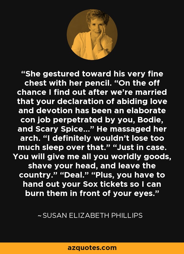 She gestured toward his very fine chest with her pencil. “On the off chance I find out after we’re married that your declaration of abiding love and devotion has been an elaborate con job perpetrated by you, Bodie, and Scary Spice…” He massaged her arch. “I definitely wouldn’t lose too much sleep over that.” “Just in case. You will give me all you worldly goods, shave your head, and leave the country.” “Deal.” “Plus, you have to hand out your Sox tickets so I can burn them in front of your eyes. - Susan Elizabeth Phillips