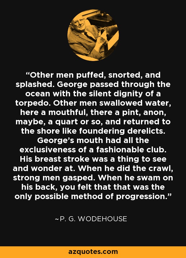 Other men puffed, snorted, and splashed. George passed through the ocean with the silent dignity of a torpedo. Other men swallowed water, here a mouthful, there a pint, anon, maybe, a quart or so, and returned to the shore like foundering derelicts. George's mouth had all the exclusiveness of a fashionable club. His breast stroke was a thing to see and wonder at. When he did the crawl, strong men gasped. When he swam on his back, you felt that that was the only possible method of progression. - P. G. Wodehouse