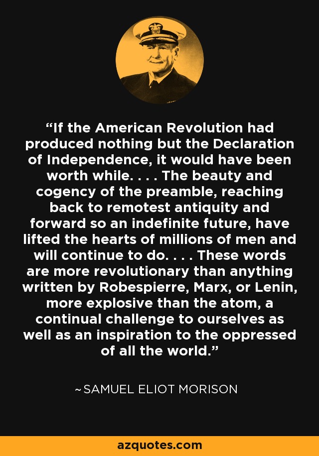 If the American Revolution had produced nothing but the Declaration of Independence, it would have been worth while. . . . The beauty and cogency of the preamble, reaching back to remotest antiquity and forward so an indefinite future, have lifted the hearts of millions of men and will continue to do. . . . These words are more revolutionary than anything written by Robespierre, Marx, or Lenin, more explosive than the atom, a continual challenge to ourselves as well as an inspiration to the oppressed of all the world. - Samuel Eliot Morison