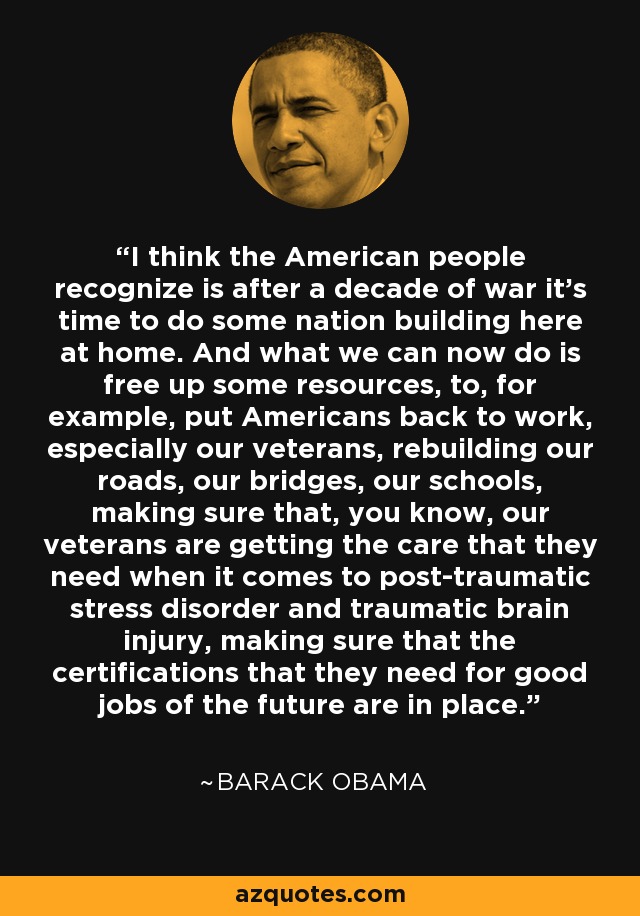 I think the American people recognize is after a decade of war it's time to do some nation building here at home. And what we can now do is free up some resources, to, for example, put Americans back to work, especially our veterans, rebuilding our roads, our bridges, our schools, making sure that, you know, our veterans are getting the care that they need when it comes to post-traumatic stress disorder and traumatic brain injury, making sure that the certifications that they need for good jobs of the future are in place. - Barack Obama