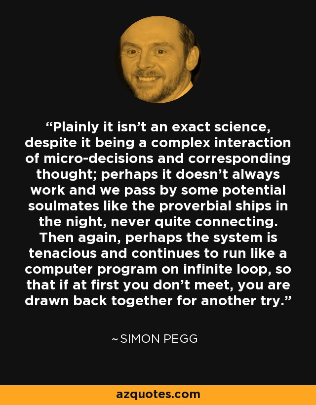 Plainly it isn't an exact science, despite it being a complex interaction of micro-decisions and corresponding thought; perhaps it doesn't always work and we pass by some potential soulmates like the proverbial ships in the night, never quite connecting. Then again, perhaps the system is tenacious and continues to run like a computer program on infinite loop, so that if at first you don't meet, you are drawn back together for another try. - Simon Pegg