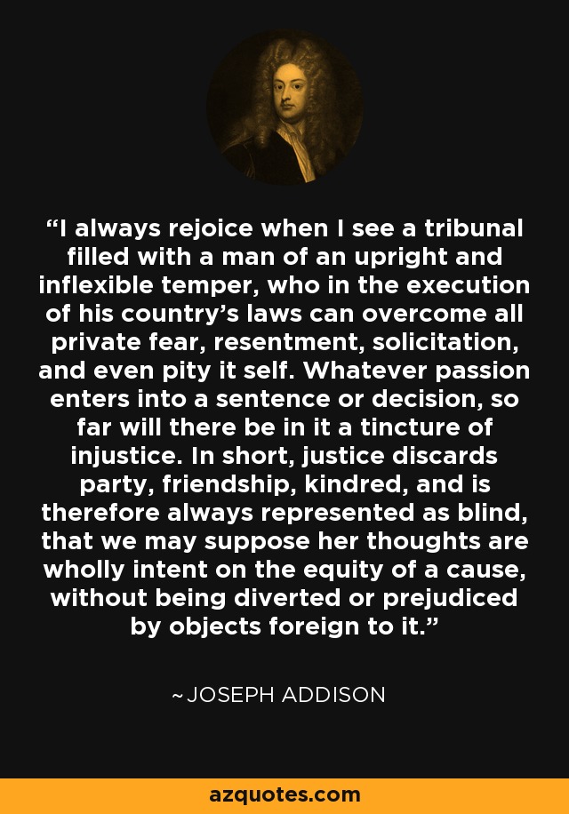 I always rejoice when I see a tribunal filled with a man of an upright and inflexible temper, who in the execution of his country's laws can overcome all private fear, resentment, solicitation, and even pity it self. Whatever passion enters into a sentence or decision, so far will there be in it a tincture of injustice. In short, justice discards party, friendship, kindred, and is therefore always represented as blind, that we may suppose her thoughts are wholly intent on the equity of a cause, without being diverted or prejudiced by objects foreign to it. - Joseph Addison