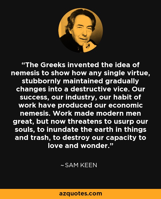 The Greeks invented the idea of nemesis to show how any single virtue, stubbornly maintained gradually changes into a destructive vice. Our success, our industry, our habit of work have produced our economic nemesis. Work made modern men great, but now threatens to usurp our souls, to inundate the earth in things and trash, to destroy our capacity to love and wonder. - Sam Keen