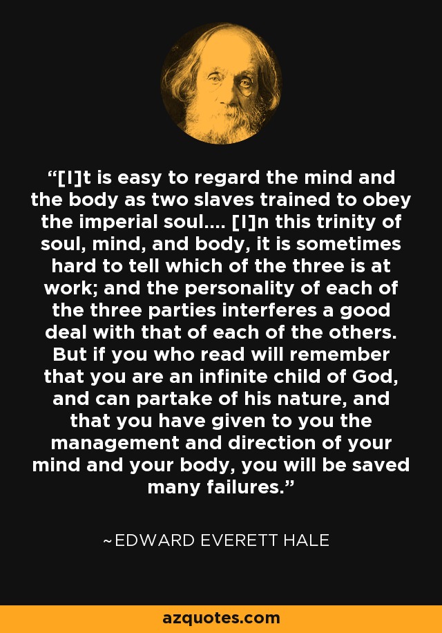 [I]t is easy to regard the mind and the body as two slaves trained to obey the imperial soul.... [I]n this trinity of soul, mind, and body, it is sometimes hard to tell which of the three is at work; and the personality of each of the three parties interferes a good deal with that of each of the others. But if you who read will remember that you are an infinite child of God, and can partake of his nature, and that you have given to you the management and direction of your mind and your body, you will be saved many failures. - Edward Everett Hale