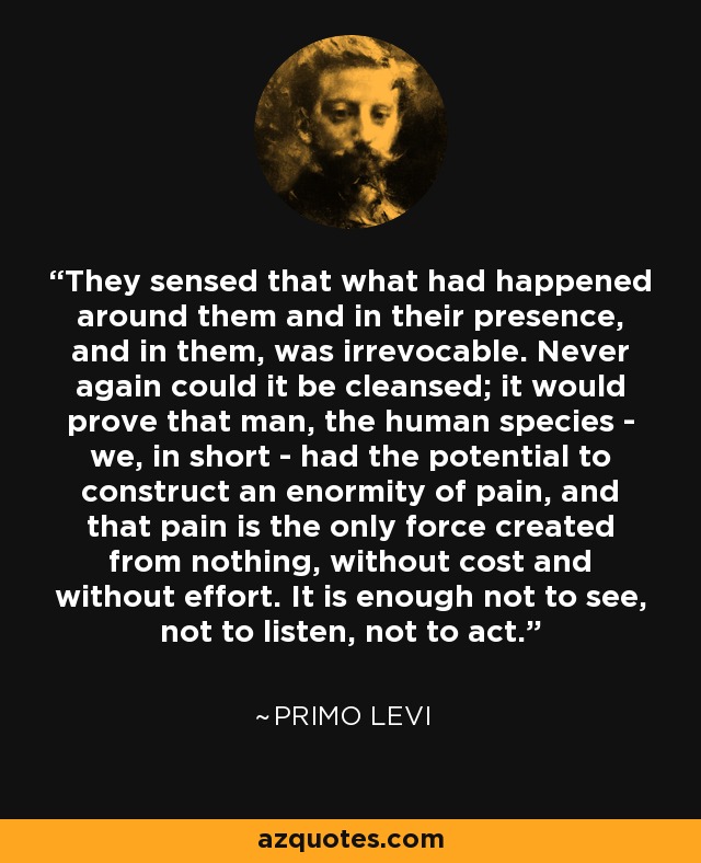 They sensed that what had happened around them and in their presence, and in them, was irrevocable. Never again could it be cleansed; it would prove that man, the human species - we, in short - had the potential to construct an enormity of pain, and that pain is the only force created from nothing, without cost and without effort. It is enough not to see, not to listen, not to act. - Primo Levi