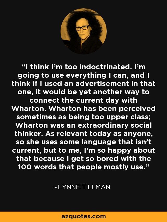 I think I'm too indoctrinated. I'm going to use everything I can, and I think if I used an advertisement in that one, it would be yet another way to connect the current day with Wharton. Wharton has been perceived sometimes as being too upper class; Wharton was an extraordinary social thinker. As relevant today as anyone, so she uses some language that isn't current, but to me, I'm so happy about that because I get so bored with the 100 words that people mostly use. - Lynne Tillman