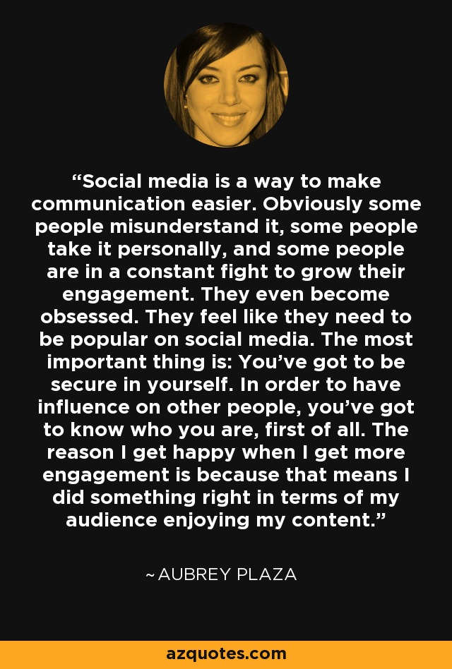 Social media is a way to make communication easier. Obviously some people misunderstand it, some people take it personally, and some people are in a constant fight to grow their engagement. They even become obsessed. They feel like they need to be popular on social media. The most important thing is: You've got to be secure in yourself. In order to have influence on other people, you've got to know who you are, first of all. The reason I get happy when I get more engagement is because that means I did something right in terms of my audience enjoying my content. - Aubrey Plaza