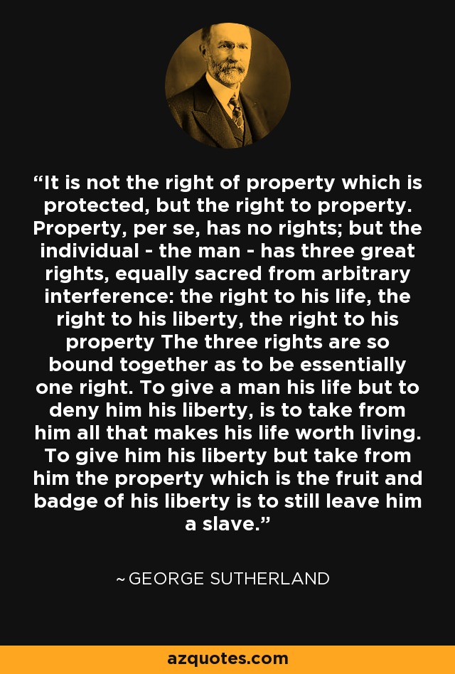 It is not the right of property which is protected, but the right to property. Property, per se, has no rights; but the individual - the man - has three great rights, equally sacred from arbitrary interference: the right to his life, the right to his liberty, the right to his property The three rights are so bound together as to be essentially one right. To give a man his life but to deny him his liberty, is to take from him all that makes his life worth living. To give him his liberty but take from him the property which is the fruit and badge of his liberty is to still leave him a slave. - George Sutherland