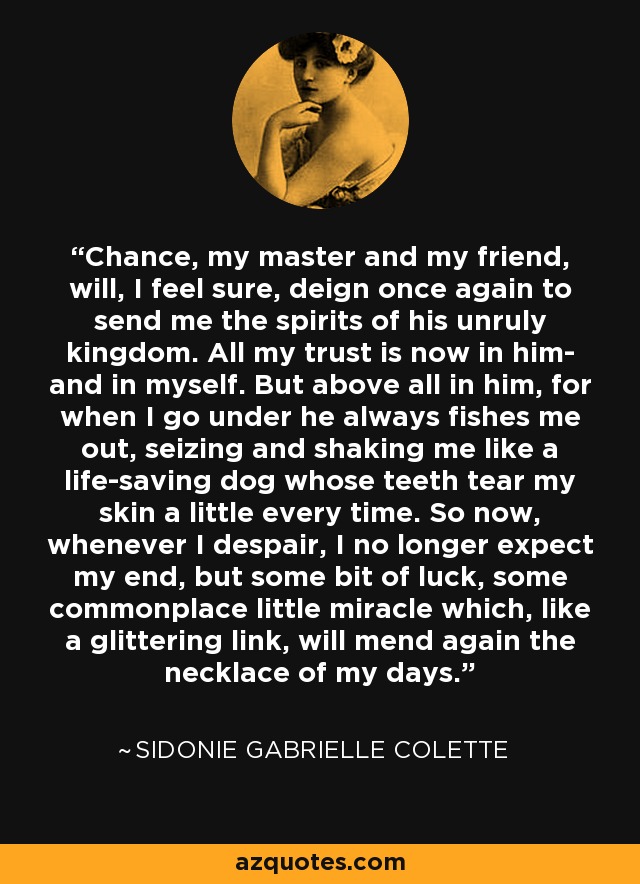 Chance, my master and my friend, will, I feel sure, deign once again to send me the spirits of his unruly kingdom. All my trust is now in him- and in myself. But above all in him, for when I go under he always fishes me out, seizing and shaking me like a life-saving dog whose teeth tear my skin a little every time. So now, whenever I despair, I no longer expect my end, but some bit of luck, some commonplace little miracle which, like a glittering link, will mend again the necklace of my days. - Sidonie Gabrielle Colette