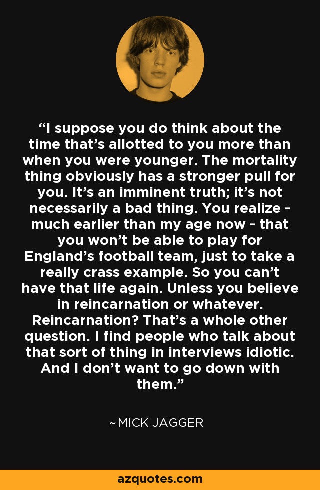 I suppose you do think about the time that's allotted to you more than when you were younger. The mortality thing obviously has a stronger pull for you. It's an imminent truth; it's not necessarily a bad thing. You realize - much earlier than my age now - that you won't be able to play for England's football team, just to take a really crass example. So you can't have that life again. Unless you believe in reincarnation or whatever. Reincarnation? That's a whole other question. I find people who talk about that sort of thing in interviews idiotic. And I don't want to go down with them. - Mick Jagger