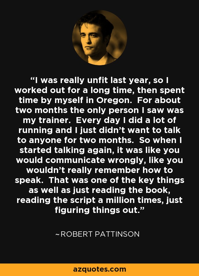 I was really unfit last year, so I worked out for a long time, then spent time by myself in Oregon. For about two months the only person I saw was my trainer. Every day I did a lot of running and I just didn’t want to talk to anyone for two months. So when I started talking again, it was like you would communicate wrongly, like you wouldn’t really remember how to speak. That was one of the key things as well as just reading the book, reading the script a million times, just figuring things out. - Robert Pattinson