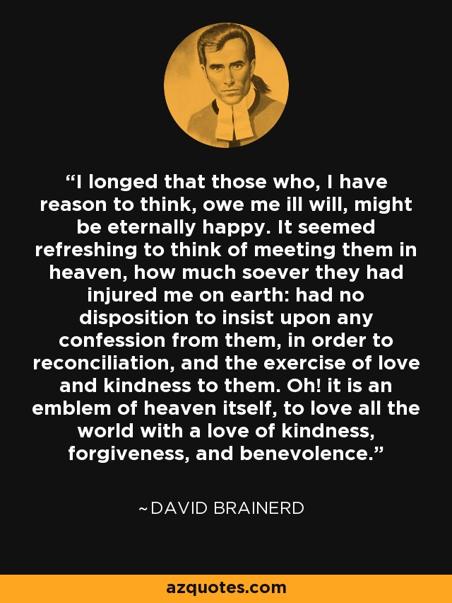 I longed that those who, I have reason to think, owe me ill will, might be eternally happy. It seemed refreshing to think of meeting them in heaven, how much soever they had injured me on earth: had no disposition to insist upon any confession from them, in order to reconciliation, and the exercise of love and kindness to them. Oh! it is an emblem of heaven itself, to love all the world with a love of kindness, forgiveness, and benevolence. - David Brainerd