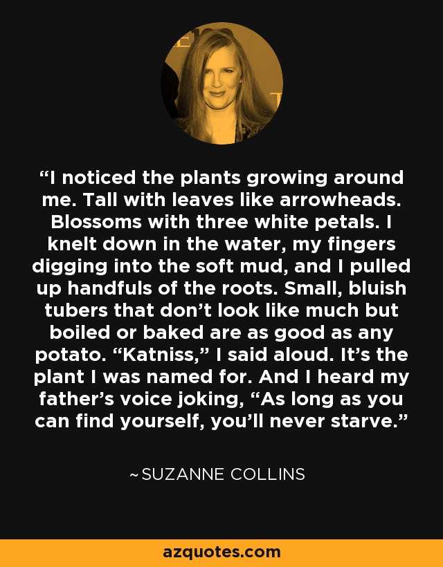 I noticed the plants growing around me. Tall with leaves like arrowheads. Blossoms with three white petals. I knelt down in the water, my fingers digging into the soft mud, and I pulled up handfuls of the roots. Small, bluish tubers that don’t look like much but boiled or baked are as good as any potato. “Katniss,” I said aloud. It’s the plant I was named for. And I heard my father’s voice joking, “As long as you can find yourself, you’ll never starve. - Suzanne Collins