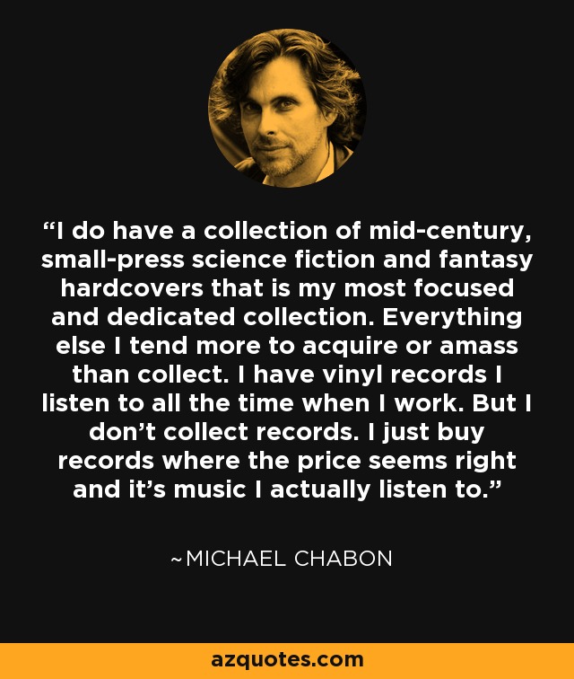 I do have a collection of mid-century, small-press science fiction and fantasy hardcovers that is my most focused and dedicated collection. Everything else I tend more to acquire or amass than collect. I have vinyl records I listen to all the time when I work. But I don’t collect records. I just buy records where the price seems right and it’s music I actually listen to. - Michael Chabon
