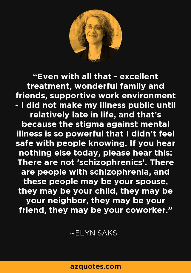 Even with all that - excellent treatment, wonderful family and friends, supportive work environment - I did not make my illness public until relatively late in life, and that's because the stigma against mental illness is so powerful that I didn't feel safe with people knowing. If you hear nothing else today, please hear this: There are not 'schizophrenics'. There are people with schizophrenia, and these people may be your spouse, they may be your child, they may be your neighbor, they may be your friend, they may be your coworker. - Elyn Saks