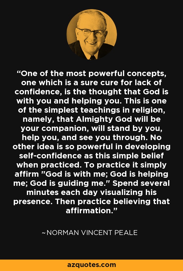 One of the most powerful concepts, one which is a sure cure for lack of confidence, is the thought that God is with you and helping you. This is one of the simplest teachings in religion, namely, that Almighty God will be your companion, will stand by you, help you, and see you through. No other idea is so powerful in developing self-confidence as this simple belief when practiced. To practice it simply affirm 