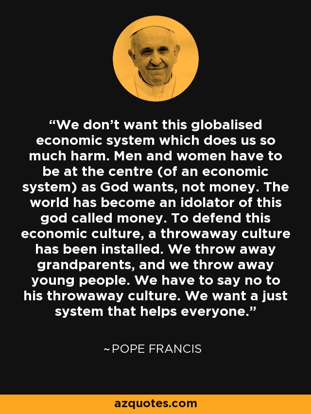 We don't want this globalised economic system which does us so much harm. Men and women have to be at the centre (of an economic system) as God wants, not money. The world has become an idolator of this god called money. To defend this economic culture, a throwaway culture has been installed. We throw away grandparents, and we throw away young people. We have to say no to his throwaway culture. We want a just system that helps everyone. - Pope Francis